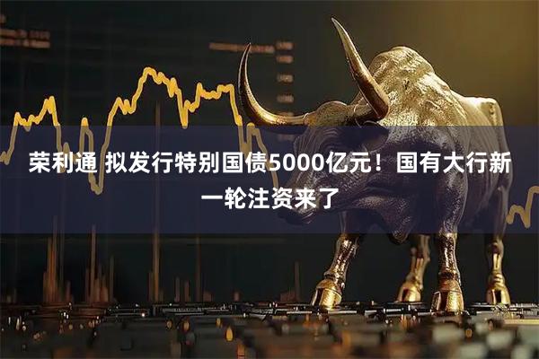 荣利通 拟发行特别国债5000亿元！国有大行新一轮注资来了