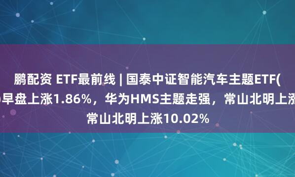 鹏配资 ETF最前线 | 国泰中证智能汽车主题ETF(159889)早盘上涨1.86%，华为HMS主题走强，常山北明上涨10.02%