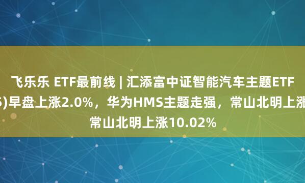 飞乐乐 ETF最前线 | 汇添富中证智能汽车主题ETF(159795)早盘上涨2.0%，华为HMS主题走强，常山北明上涨10.02%