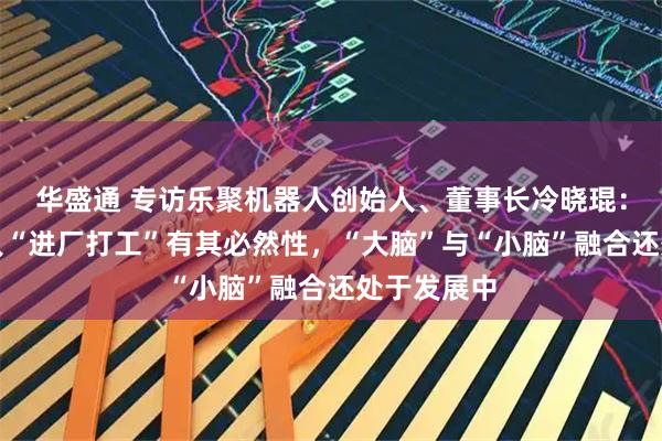 华盛通 专访乐聚机器人创始人、董事长冷晓琨：人形机器人“进厂打工”有其必然性，“大脑”与“小脑”融合还处于发展中