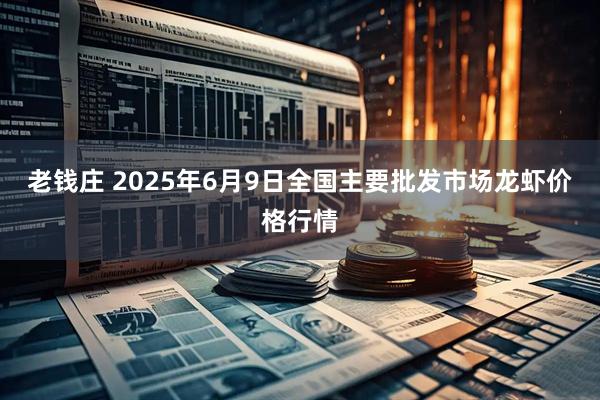 老钱庄 2025年6月9日全国主要批发市场龙虾价格行情