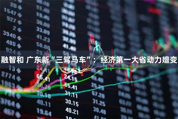 融智和 广东新“三驾马车”：经济第一大省动力嬗变