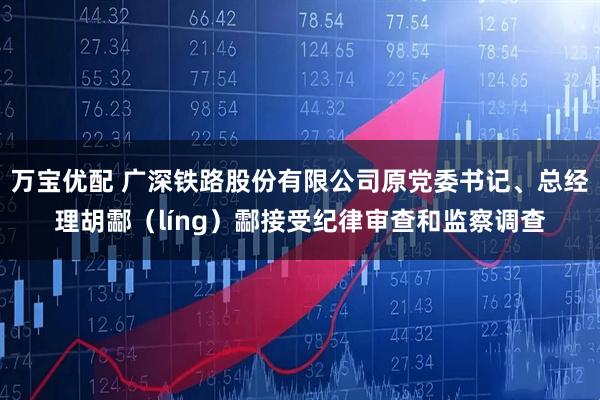 万宝优配 广深铁路股份有限公司原党委书记、总经理胡酃（líng）酃接受纪律审查和监察调查