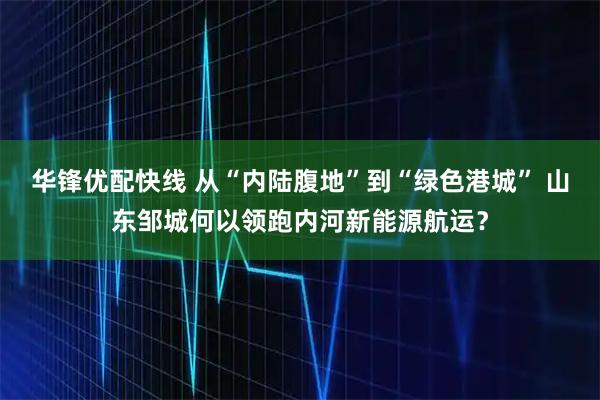 华锋优配快线 从“内陆腹地”到“绿色港城” 山东邹城何以领跑内河新能源航运？