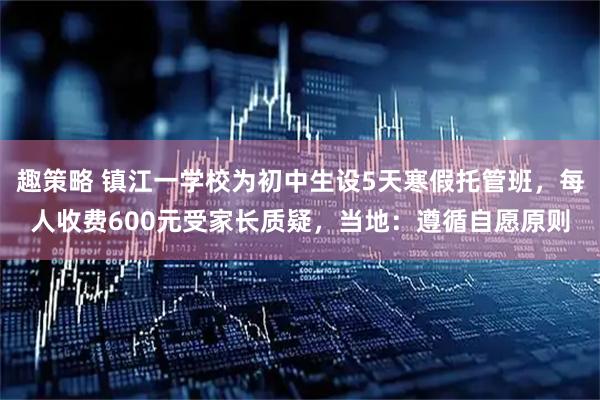 趣策略 镇江一学校为初中生设5天寒假托管班，每人收费600元受家长质疑，当地：遵循自愿原则