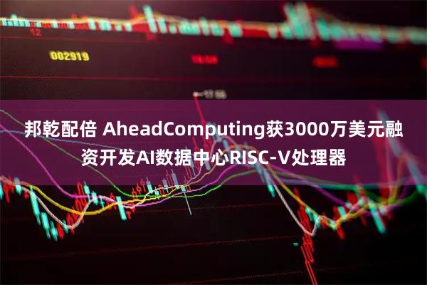 邦乾配倍 AheadComputing获3000万美元融资开发AI数据中心RISC-V处理器