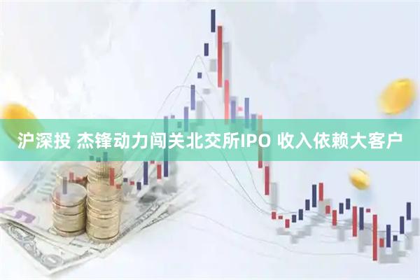 沪深投 杰锋动力闯关北交所IPO 收入依赖大客户