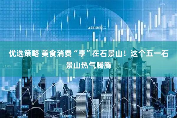 优选策略 美食消费“享”在石景山！这个五一石景山热气腾腾