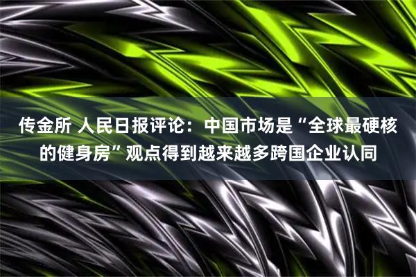 传金所 人民日报评论：中国市场是“全球最硬核的健身房”观点得到越来越多跨国企业认同