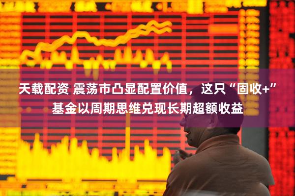 天载配资 震荡市凸显配置价值，这只“固收+”基金以周期思维兑现长期超额收益