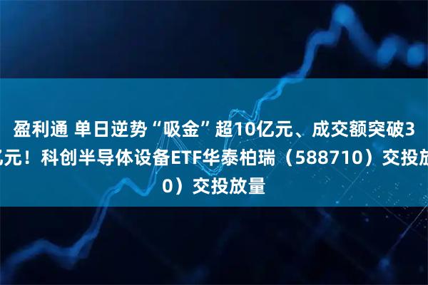 盈利通 单日逆势“吸金”超10亿元、成交额突破31亿元！科创半导体设备ETF华泰柏瑞（588710）交投放量