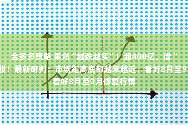 金多多策略 果然“越跌越买”！超400亿，借“基”抄底A股！最新研判：市场距离底部越来越近，看好8月至9月修复行情